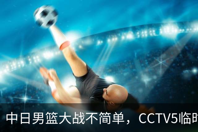 中日男篮大战不简单，CCTV5临时换台！中国男篮半决赛不播了