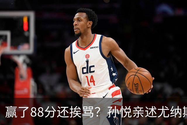 赢了88分还挨骂？孙悦亲述尤纳斯中场下死命令，唐正东两罚全丢，教练黑脸怒骂！